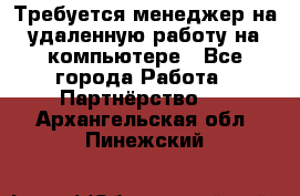 Требуется менеджер на удаленную работу на компьютере - Все города Работа » Партнёрство   . Архангельская обл.,Пинежский 